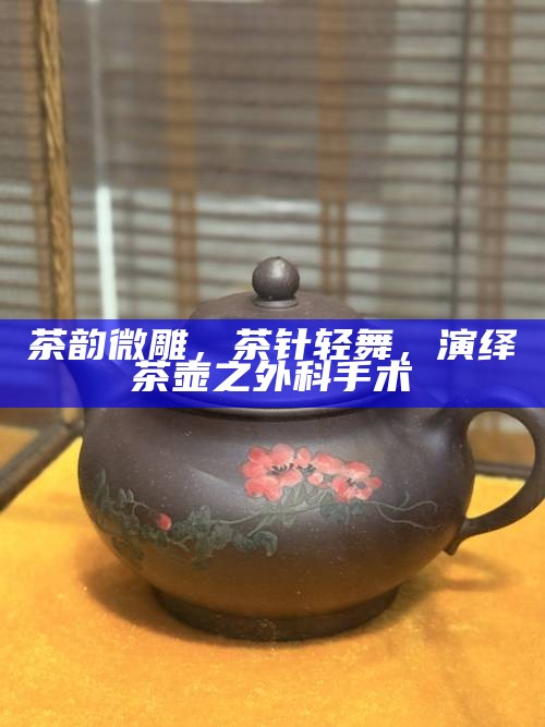 茶韵微雕，茶针轻舞，演绎茶壶之外科手术
